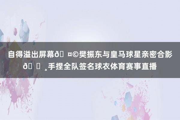 自得溢出屏幕🤩樊振东与皇马球星亲密合影📸手捏全队签名球衣体育赛事直播