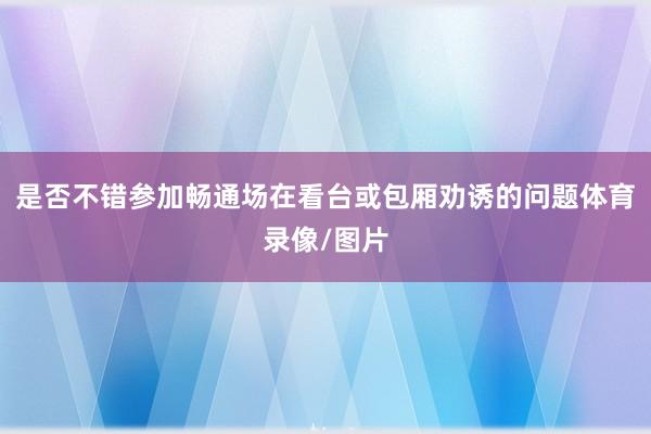 是否不错参加畅通场在看台或包厢劝诱的问题体育录像/图片
