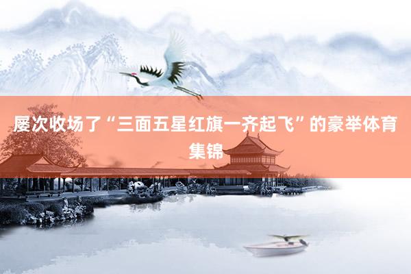 屡次收场了“三面五星红旗一齐起飞”的豪举体育集锦