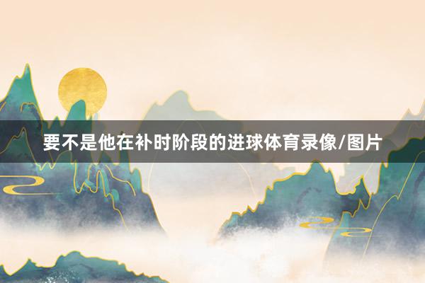 要不是他在补时阶段的进球体育录像/图片