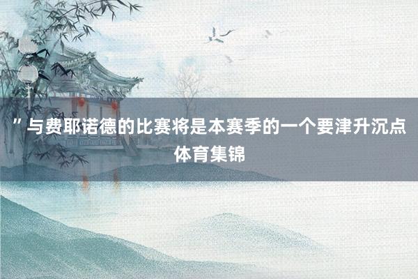 ”与费耶诺德的比赛将是本赛季的一个要津升沉点体育集锦