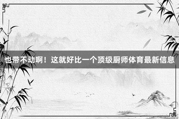 也带不动啊！这就好比一个顶级厨师体育最新信息