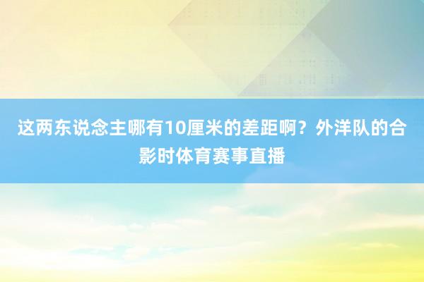 这两东说念主哪有10厘米的差距啊？外洋队的合影时体育赛事直播