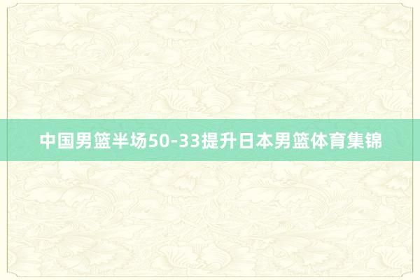 中国男篮半场50-33提升日本男篮体育集锦