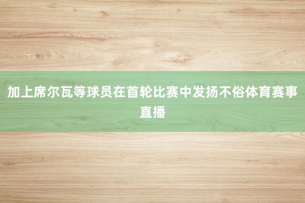 加上席尔瓦等球员在首轮比赛中发扬不俗体育赛事直播