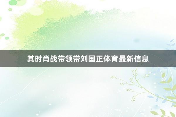 其时肖战带领带刘国正体育最新信息