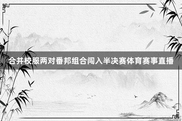 合并校服两对番邦组合闯入半决赛体育赛事直播