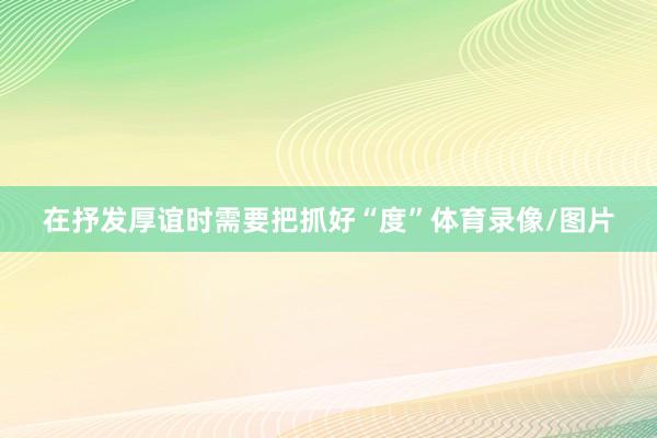 在抒发厚谊时需要把抓好“度”体育录像/图片