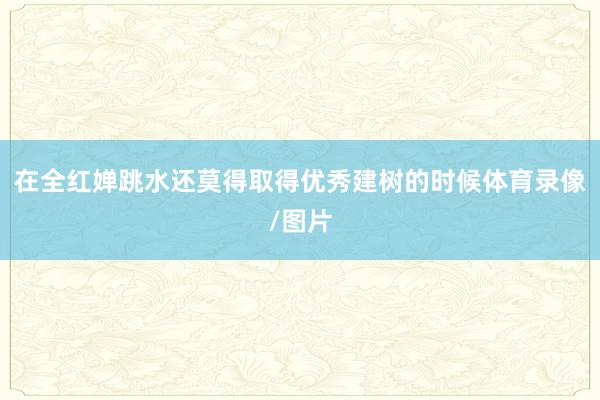 在全红婵跳水还莫得取得优秀建树的时候体育录像/图片