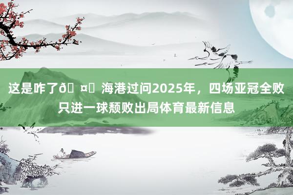 这是咋了🤕海港过问2025年，四场亚冠全败只进一球颓败出局体育最新信息