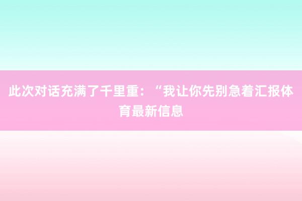此次对话充满了千里重：“我让你先别急着汇报体育最新信息