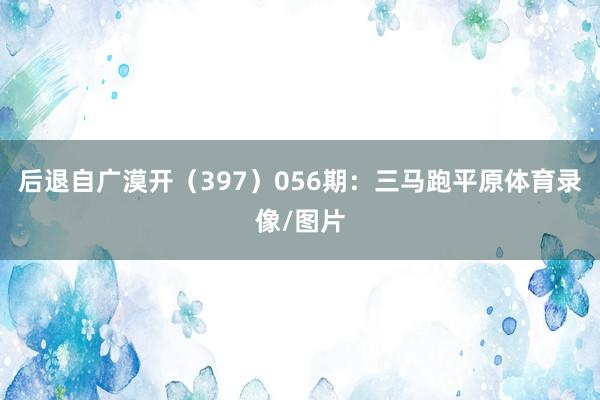 后退自广漠开（397）　　056期：三马跑平原体育录像/图片