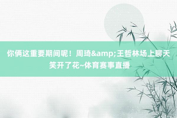 你俩这重要期间呢！周琦&王哲林场上聊天 笑开了花~体育赛事直播