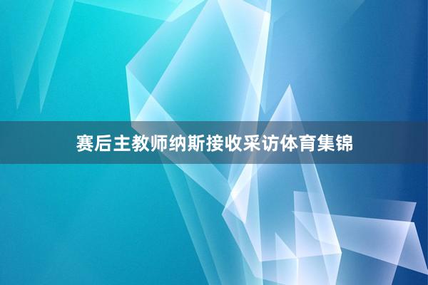 赛后主教师纳斯接收采访体育集锦