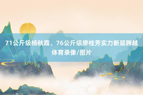 71公斤级杨秋霞、76公斤级廖桂芳实力断层跨越体育录像/图片