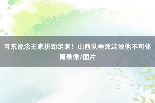 可东说念主家拼劲足啊！山西队垂死端没他不可体育录像/图片