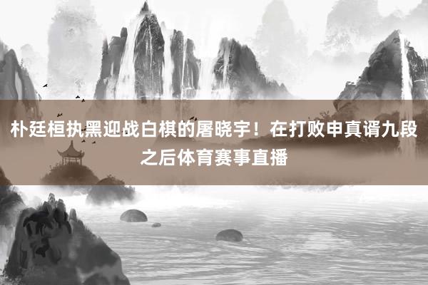 朴廷桓执黑迎战白棋的屠晓宇！在打败申真谞九段之后体育赛事直播