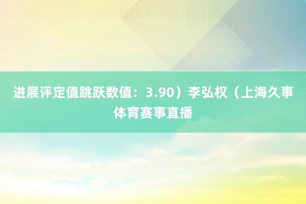 进展评定值跳跃数值：3.90）李弘权（上海久事体育赛事直播