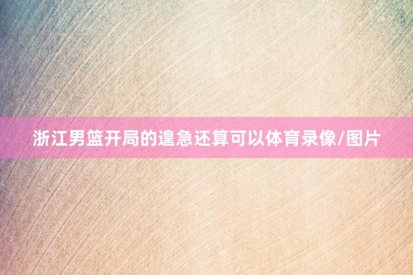 浙江男篮开局的遑急还算可以体育录像/图片