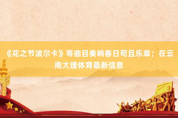 《花之节波尔卡》等曲目奏响春日苟且乐章；在云南大理体育最新信息