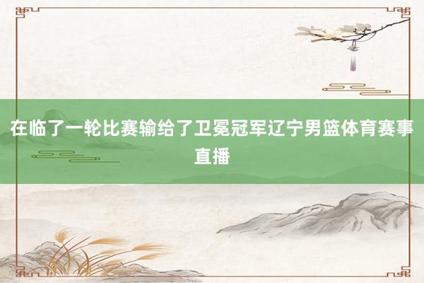 在临了一轮比赛输给了卫冕冠军辽宁男篮体育赛事直播