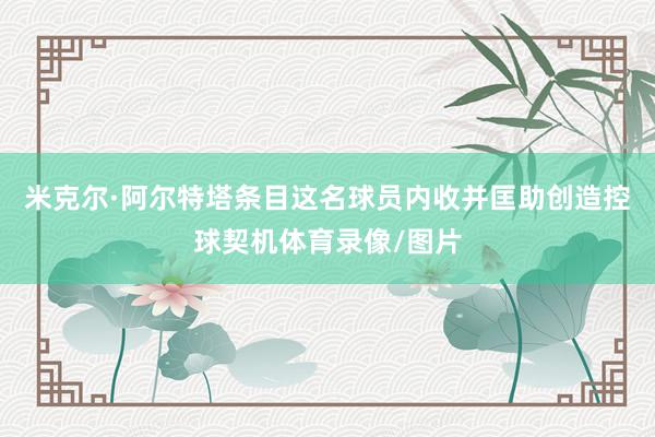 米克尔·阿尔特塔条目这名球员内收并匡助创造控球契机体育录像/图片