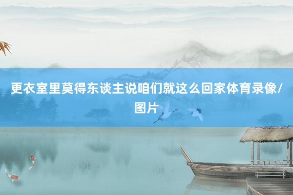 更衣室里莫得东谈主说咱们就这么回家体育录像/图片