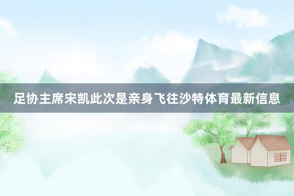 足协主席宋凯此次是亲身飞往沙特体育最新信息