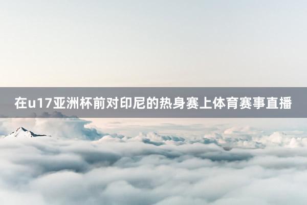 在u17亚洲杯前对印尼的热身赛上体育赛事直播