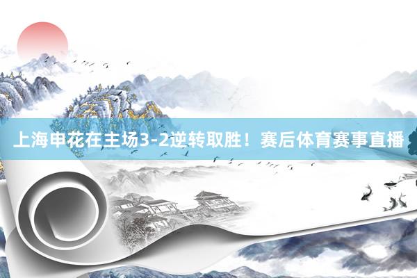 上海申花在主场3-2逆转取胜！赛后体育赛事直播