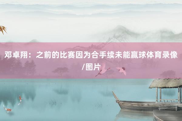 邓卓翔：之前的比赛因为合手续未能赢球体育录像/图片