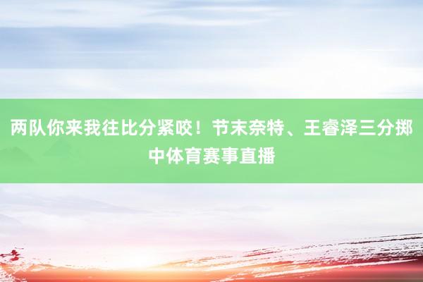 两队你来我往比分紧咬！节末奈特、王睿泽三分掷中体育赛事直播