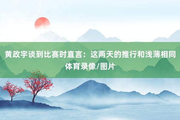 黄政宇谈到比赛时直言：这两天的推行和浅薄相同体育录像/图片