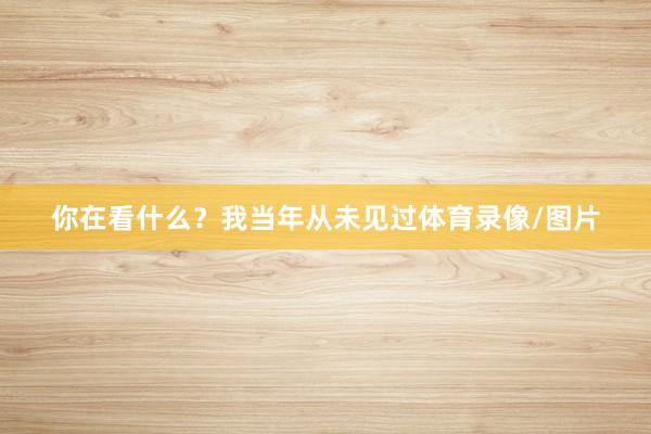 你在看什么？我当年从未见过体育录像/图片