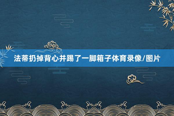 法蒂扔掉背心并踢了一脚箱子体育录像/图片