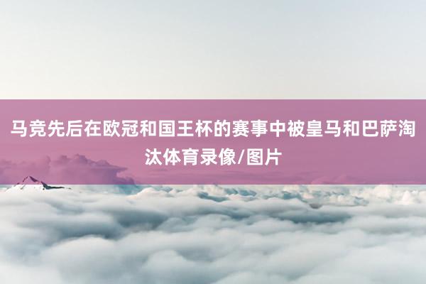 马竞先后在欧冠和国王杯的赛事中被皇马和巴萨淘汰体育录像/图片