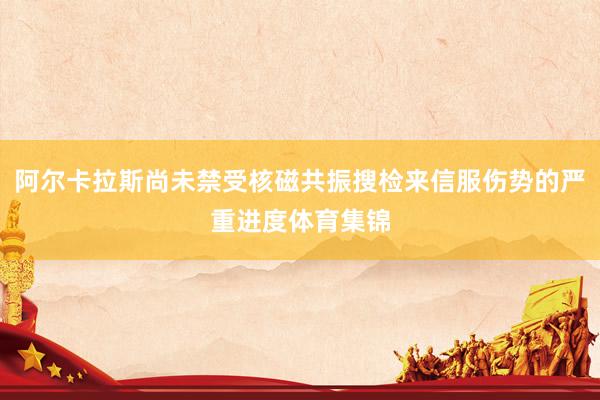阿尔卡拉斯尚未禁受核磁共振搜检来信服伤势的严重进度体育集锦