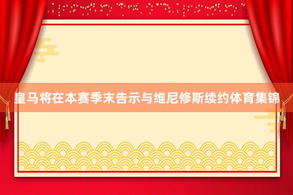 皇马将在本赛季末告示与维尼修斯续约体育集锦