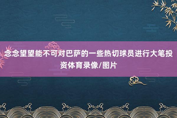 念念望望能不可对巴萨的一些热切球员进行大笔投资体育录像/图片