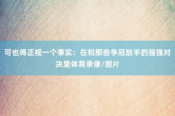 可也得正视一个事实：在和那些争冠敌手的强强对决里体育录像/图片