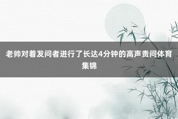 老帅对着发问者进行了长达4分钟的高声责问体育集锦