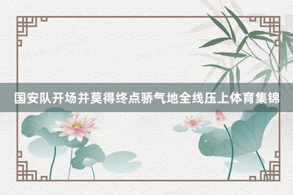 国安队开场并莫得终点骄气地全线压上体育集锦