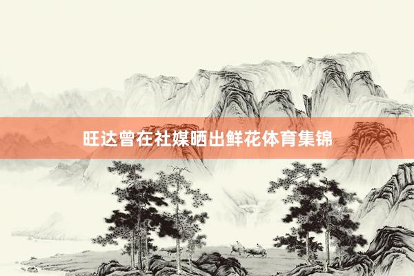 旺达曾在社媒晒出鲜花体育集锦