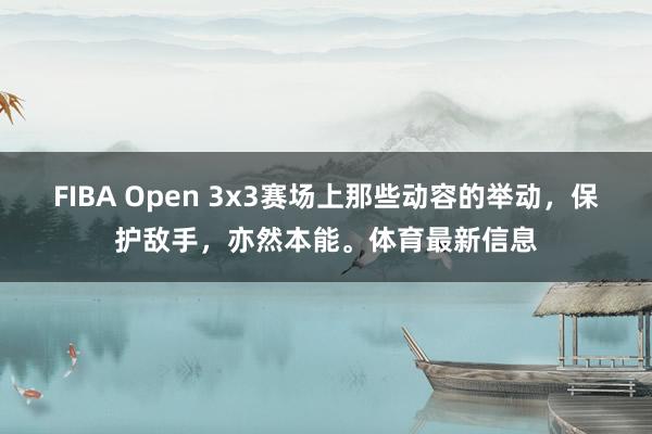 FIBA Open 3x3赛场上那些动容的举动，保护敌手，亦然本能。体育最新信息