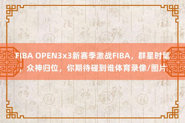 FIBA OPEN3x3新赛季激战FIBA，群星时髦，众神归位，你期待碰到谁体育录像/图片