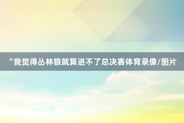 “我觉得丛林狼就算进不了总决赛体育录像/图片