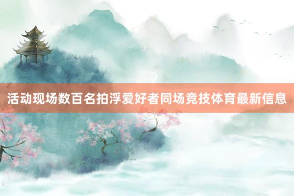 活动现场数百名拍浮爱好者同场竞技体育最新信息