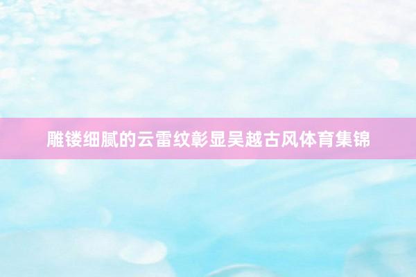 雕镂细腻的云雷纹彰显吴越古风体育集锦