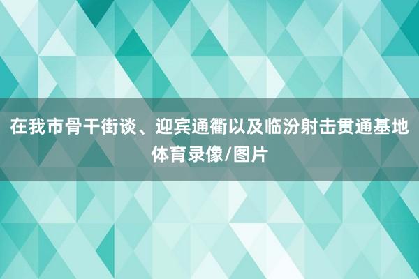 在我市骨干街谈、迎宾通衢以及临汾射击贯通基地体育录像/图片