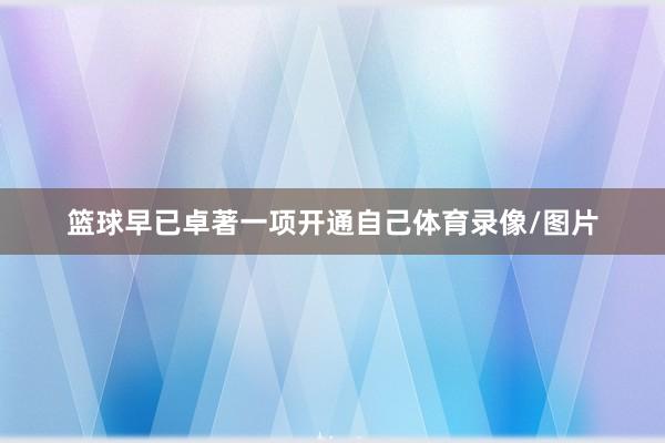 篮球早已卓著一项开通自己体育录像/图片